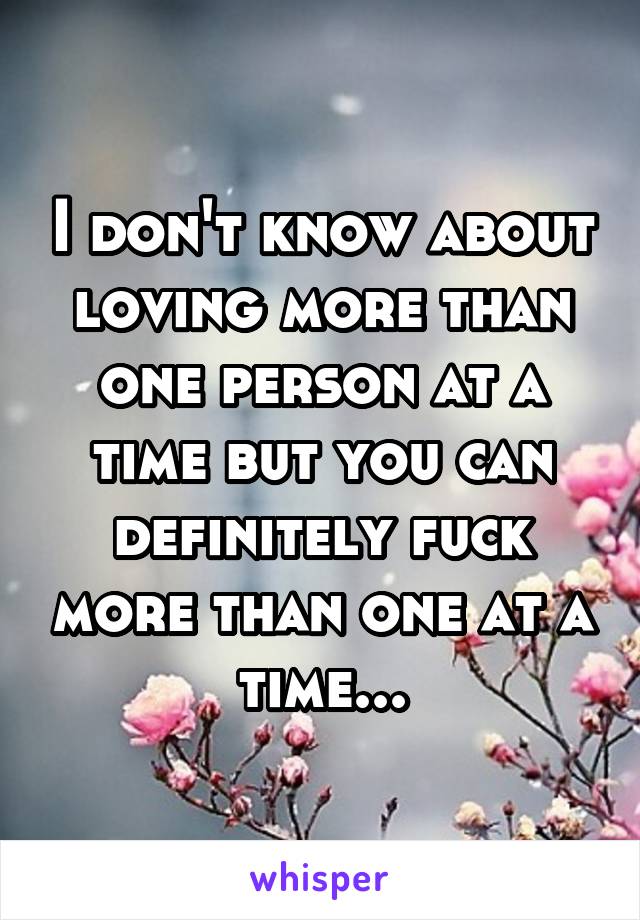 I don't know about loving more than one person at a time but you can definitely fuck more than one at a time...