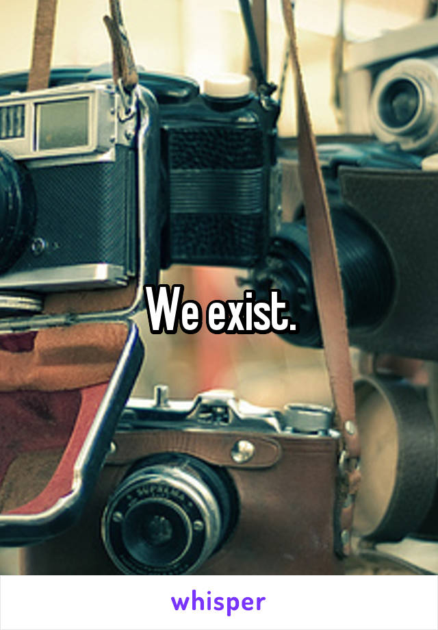 We exist.