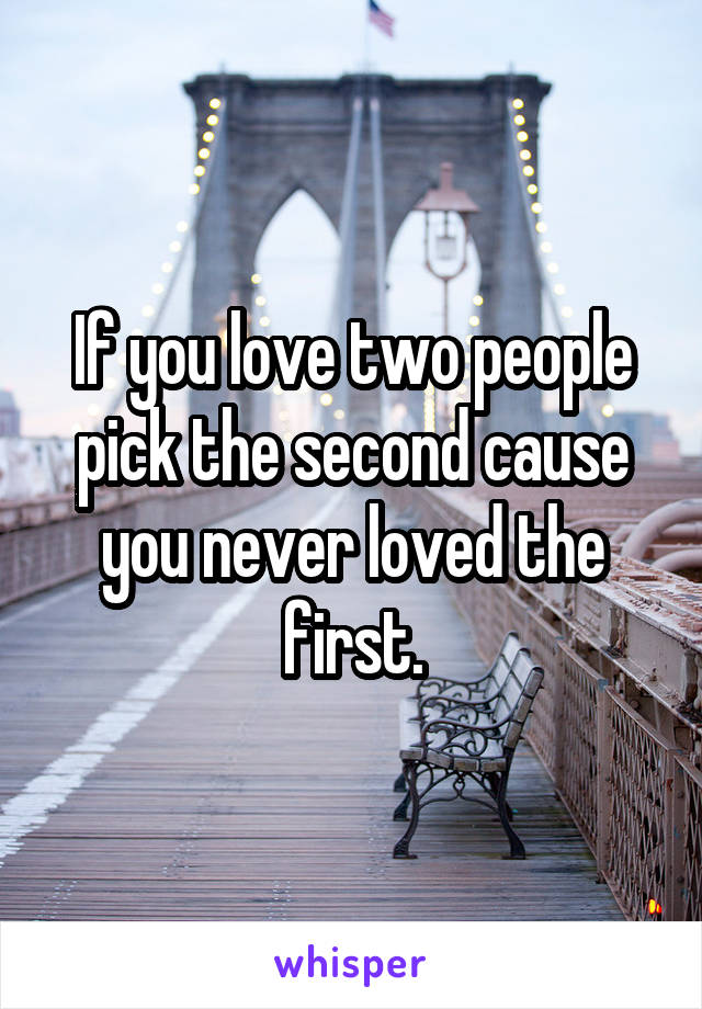 If you love two people pick the second cause you never loved the first.