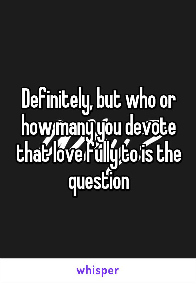 Definitely, but who or how many you devote that love fully to is the question