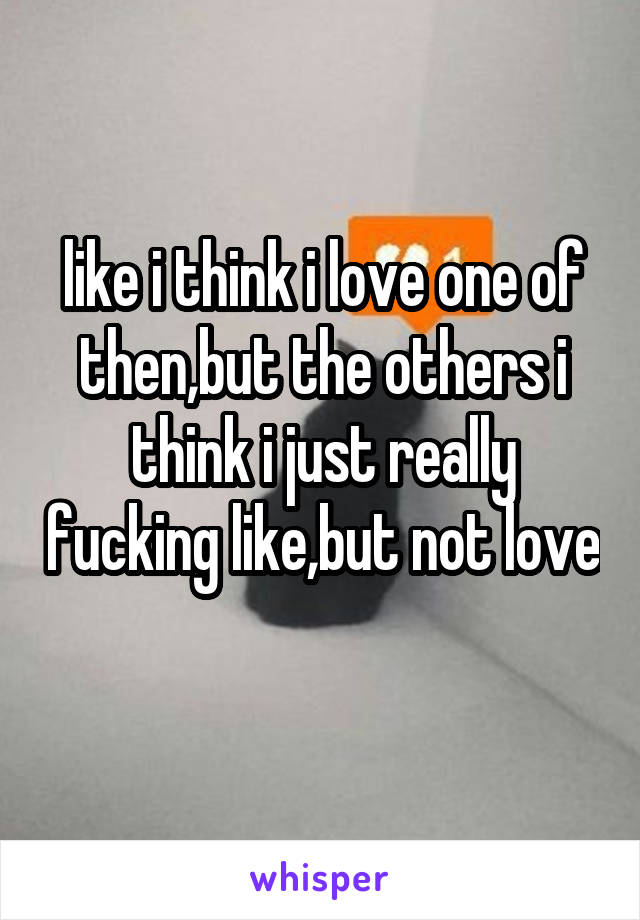 like i think i love one of then,but the others i think i just really fucking like,but not love 