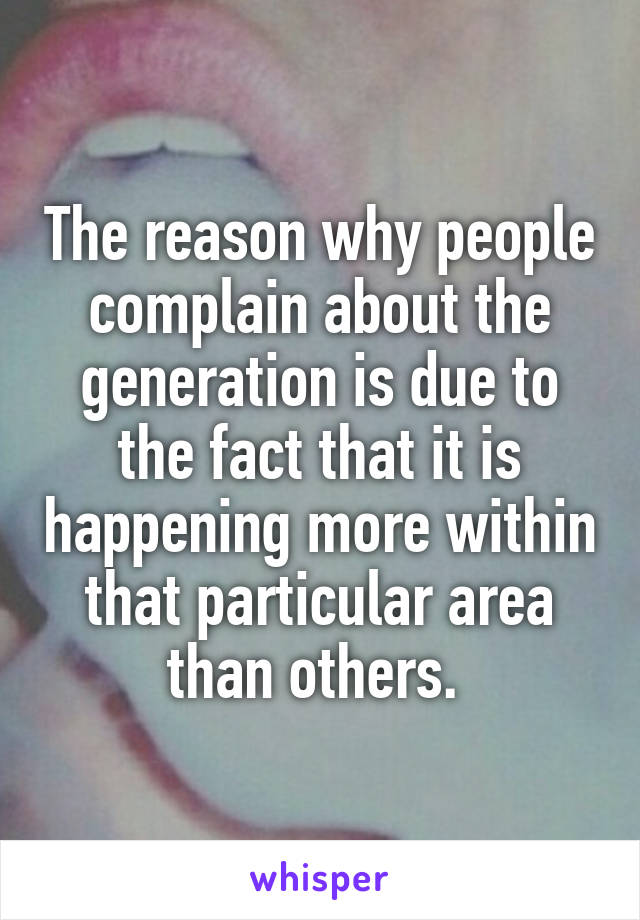 The reason why people complain about the generation is due to the fact that it is happening more within that particular area than others. 