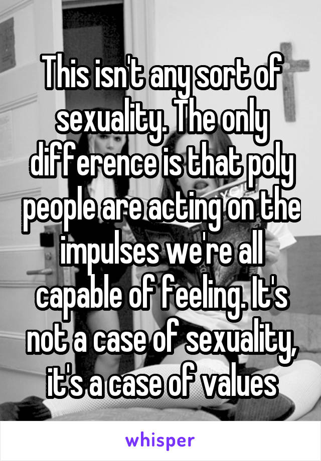 This isn't any sort of sexuality. The only difference is that poly people are acting on the impulses we're all capable of feeling. It's not a case of sexuality, it's a case of values