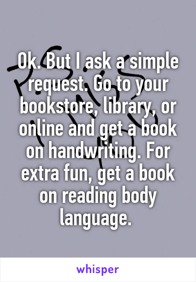 Ok. But I ask a simple request. Go to your bookstore, library, or online and get a book on handwriting. For extra fun, get a book on reading body language. 