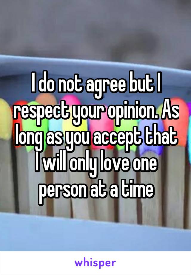 I do not agree but I respect your opinion. As long as you accept that I will only love one person at a time