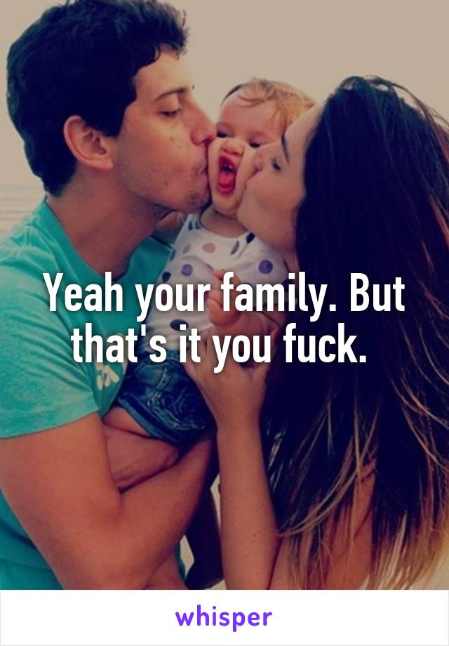 Yeah your family. But that's it you fuck. 