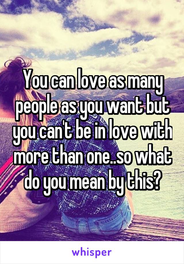 You can love as many people as you want but you can't be in love with more than one..so what do you mean by this?