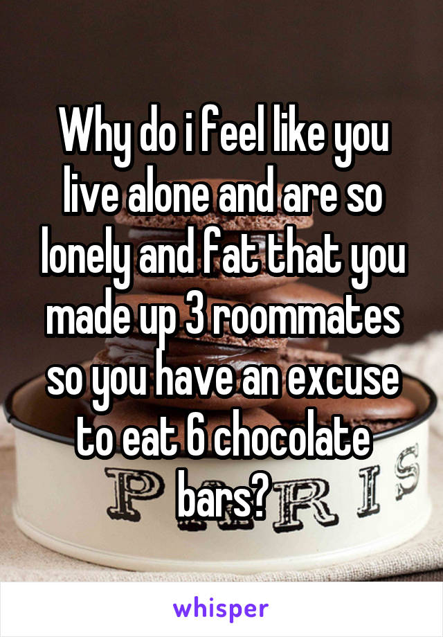 Why do i feel like you live alone and are so lonely and fat that you made up 3 roommates so you have an excuse to eat 6 chocolate bars?