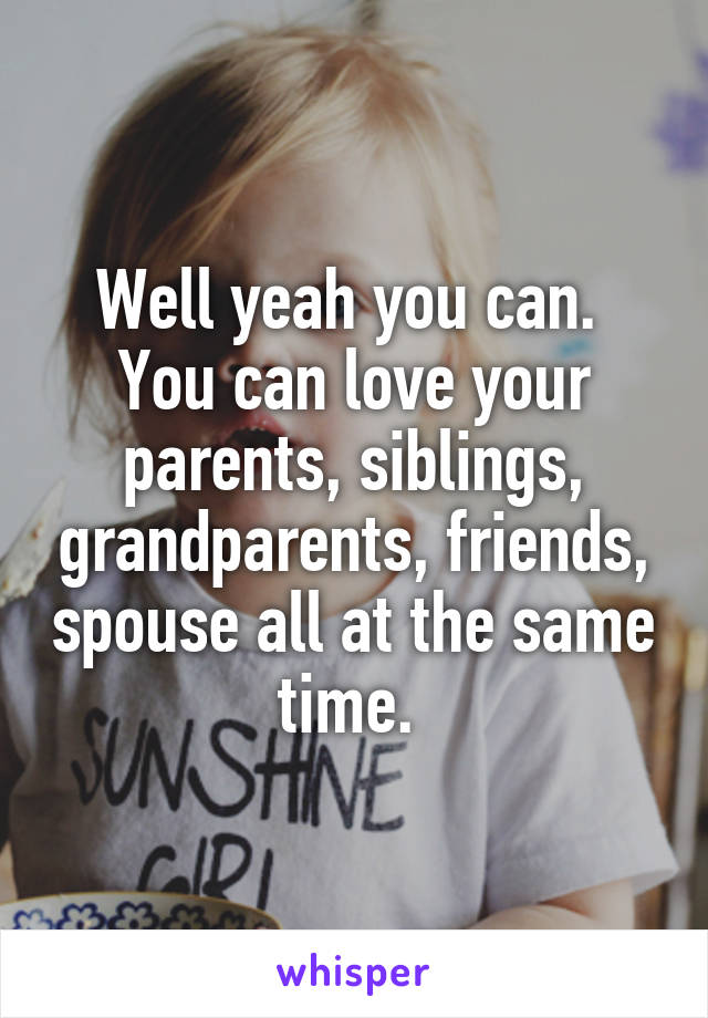 Well yeah you can.  You can love your parents, siblings, grandparents, friends, spouse all at the same time. 