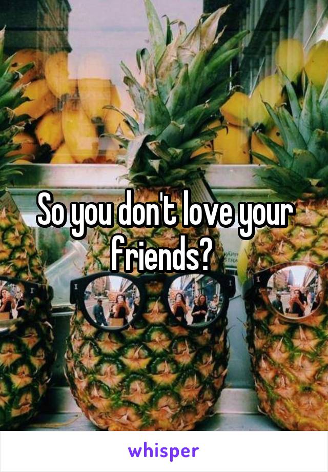 So you don't love your friends? 