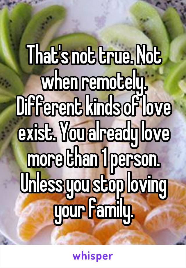 That's not true. Not when remotely. Different kinds of love exist. You already love more than 1 person. Unless you stop loving your family.