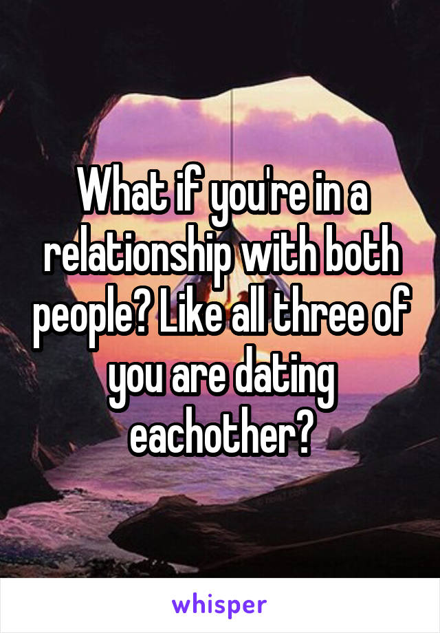 What if you're in a relationship with both people? Like all three of you are dating eachother?