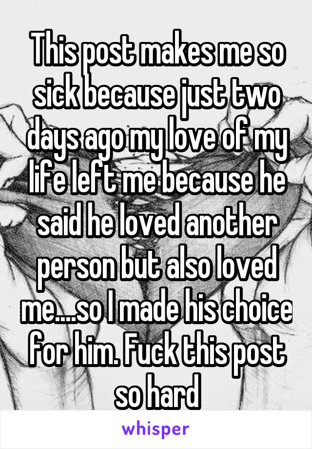 This post makes me so sick because just two days ago my love of my life left me because he said he loved another person but also loved me....so I made his choice for him. Fuck this post so hard