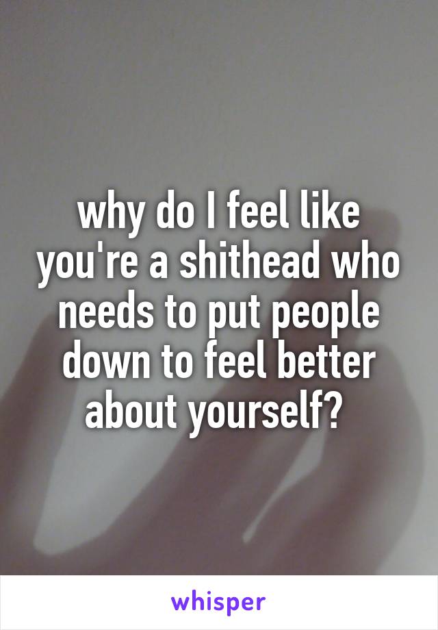 why do I feel like you're a shithead who needs to put people down to feel better about yourself? 