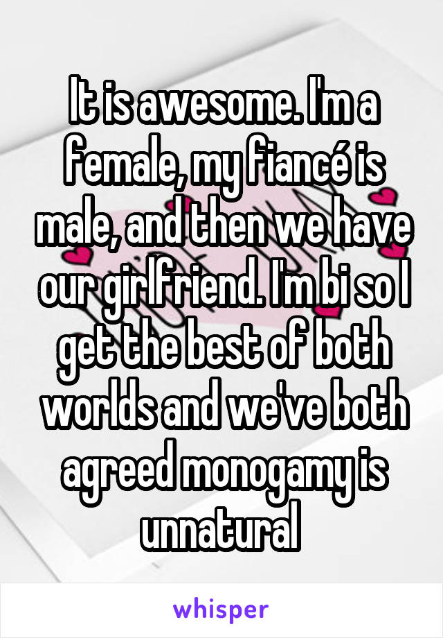 It is awesome. I'm a female, my fiancé is male, and then we have our girlfriend. I'm bi so I get the best of both worlds and we've both agreed monogamy is unnatural 