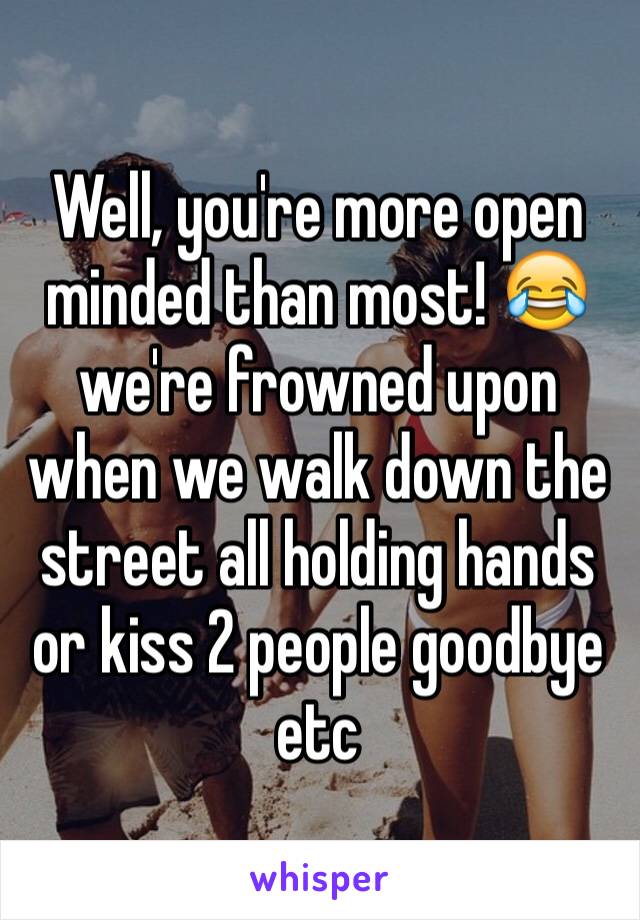 Well, you're more open minded than most! 😂 we're frowned upon when we walk down the street all holding hands or kiss 2 people goodbye etc