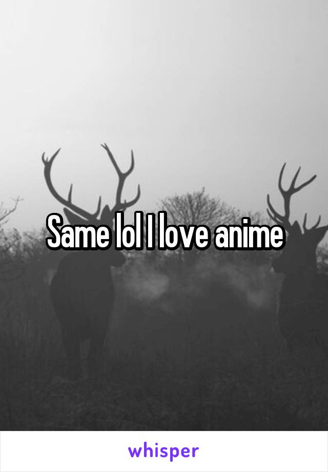Same lol I love anime