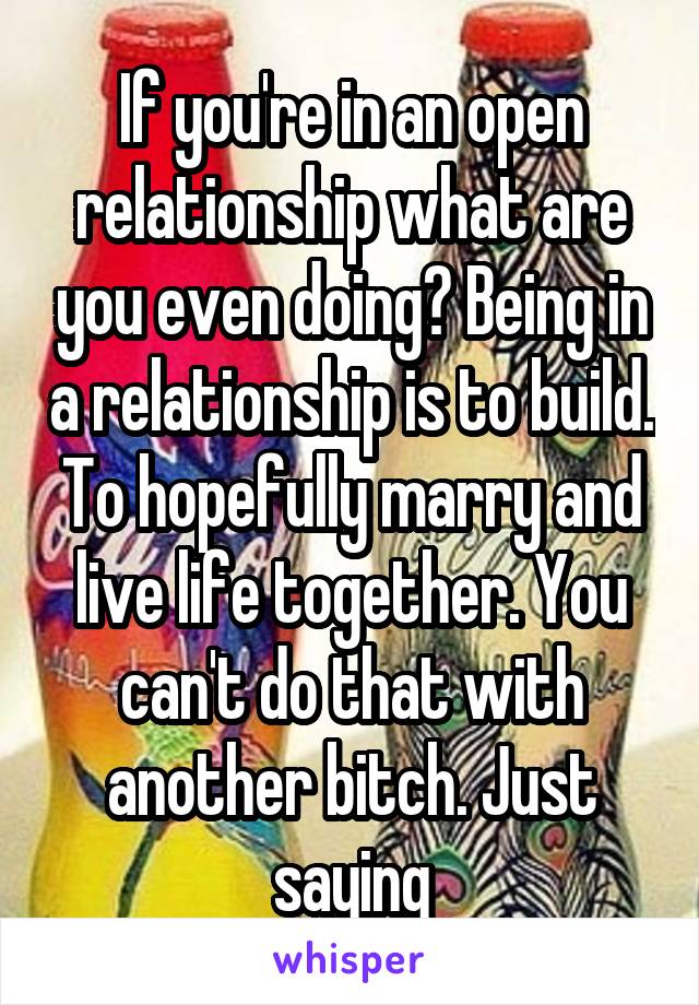 If you're in an open relationship what are you even doing? Being in a relationship is to build. To hopefully marry and live life together. You can't do that with another bitch. Just saying