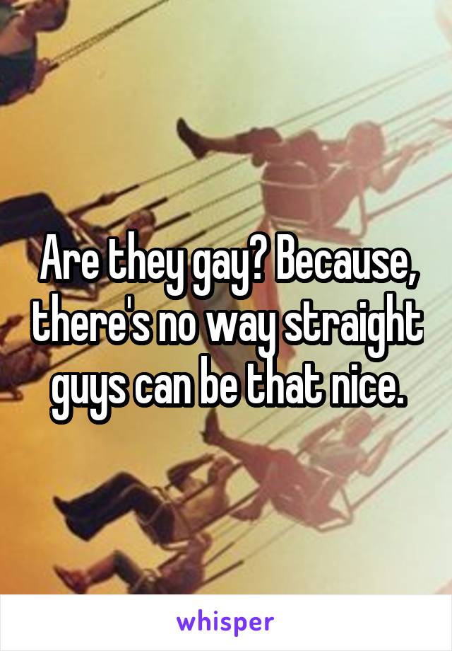 Are they gay? Because, there's no way straight guys can be that nice.