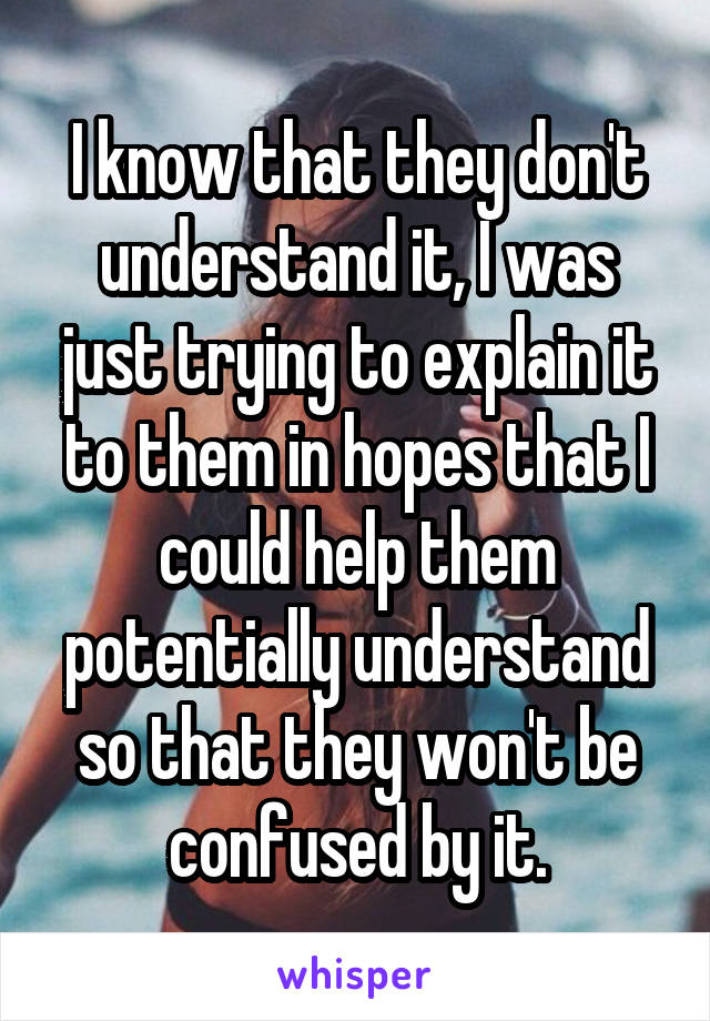 I know that they don't understand it, I was just trying to explain it to them in hopes that I could help them potentially understand so that they won't be confused by it.