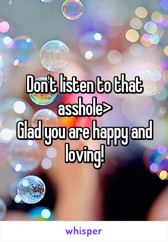 Don't listen to that asshole>
Glad you are happy and loving!