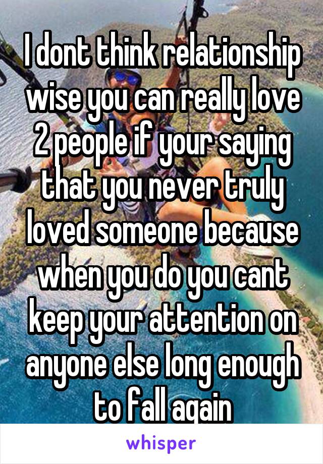 I dont think relationship wise you can really love 2 people if your saying that you never truly loved someone because when you do you cant keep your attention on anyone else long enough to fall again