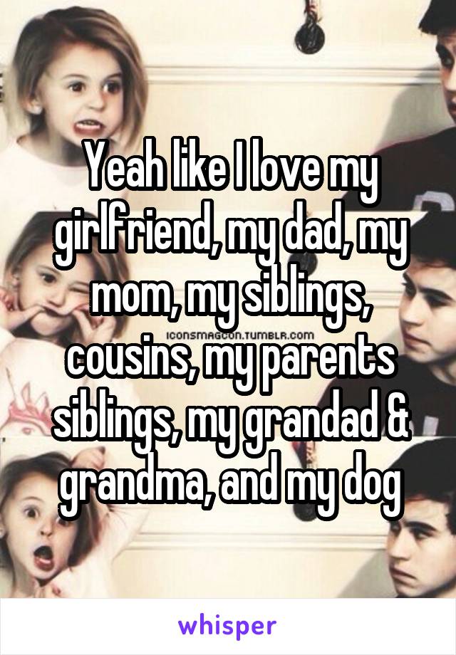 Yeah like I love my girlfriend, my dad, my mom, my siblings, cousins, my parents siblings, my grandad & grandma, and my dog