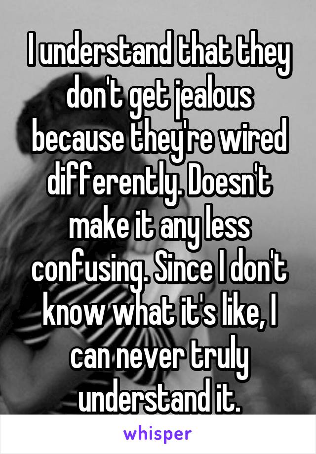 I understand that they don't get jealous because they're wired differently. Doesn't make it any less confusing. Since I don't know what it's like, I can never truly understand it.