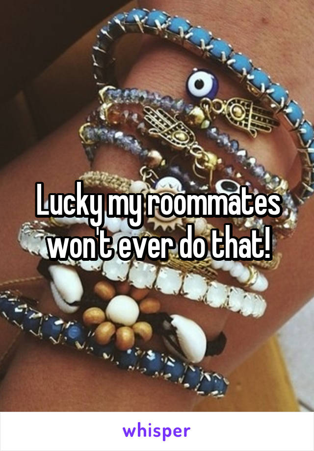 Lucky my roommates won't ever do that!