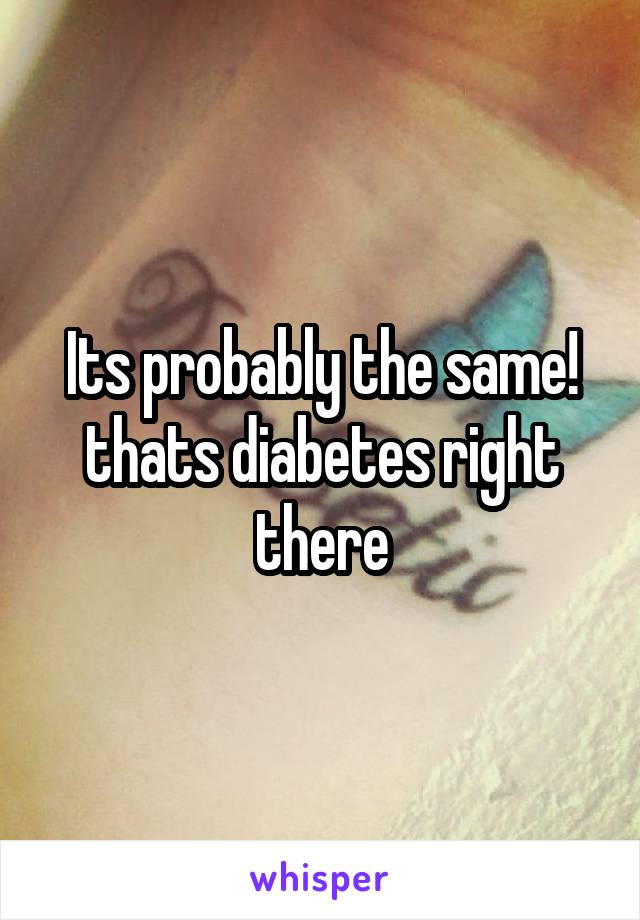 Its probably the same! thats diabetes right there