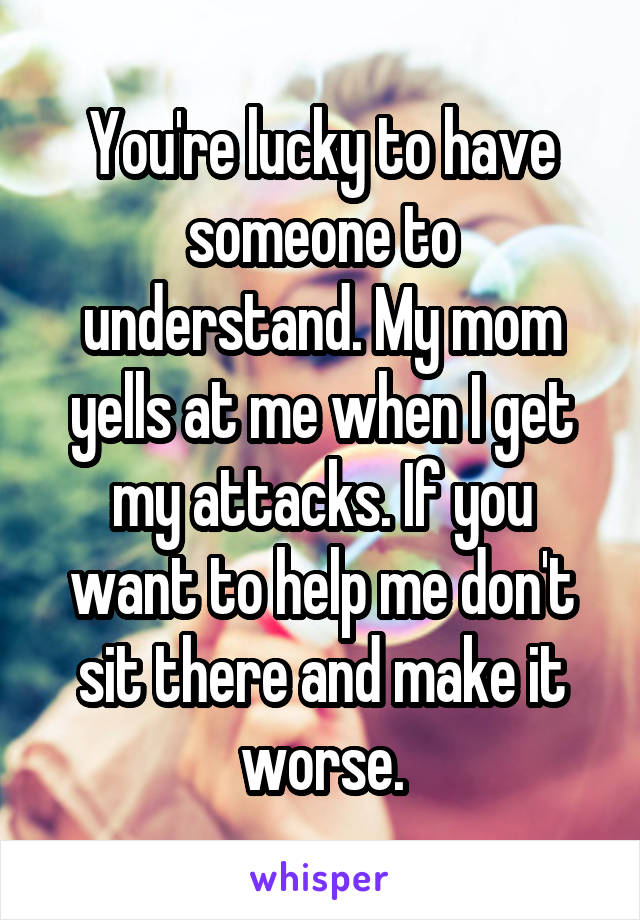 You're lucky to have someone to understand. My mom yells at me when I get my attacks. If you want to help me don't sit there and make it worse.