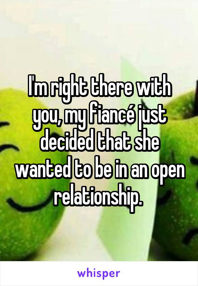 I'm right there with you, my fiancé just decided that she wanted to be in an open relationship. 