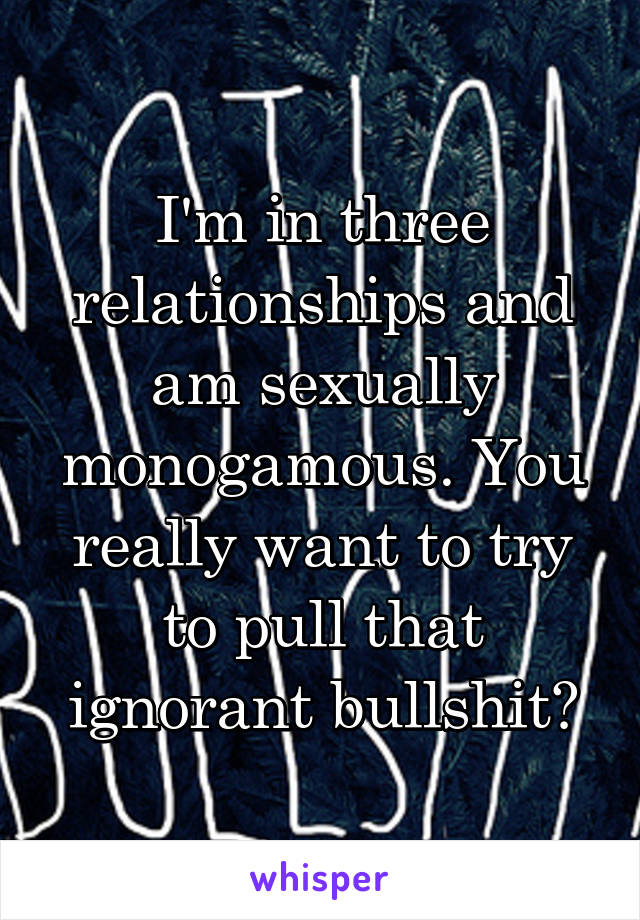 I'm in three relationships and am sexually monogamous. You really want to try to pull that ignorant bullshit?