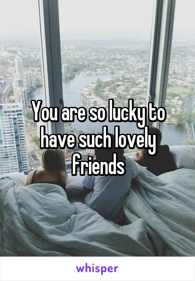 You are so lucky to have such lovely friends