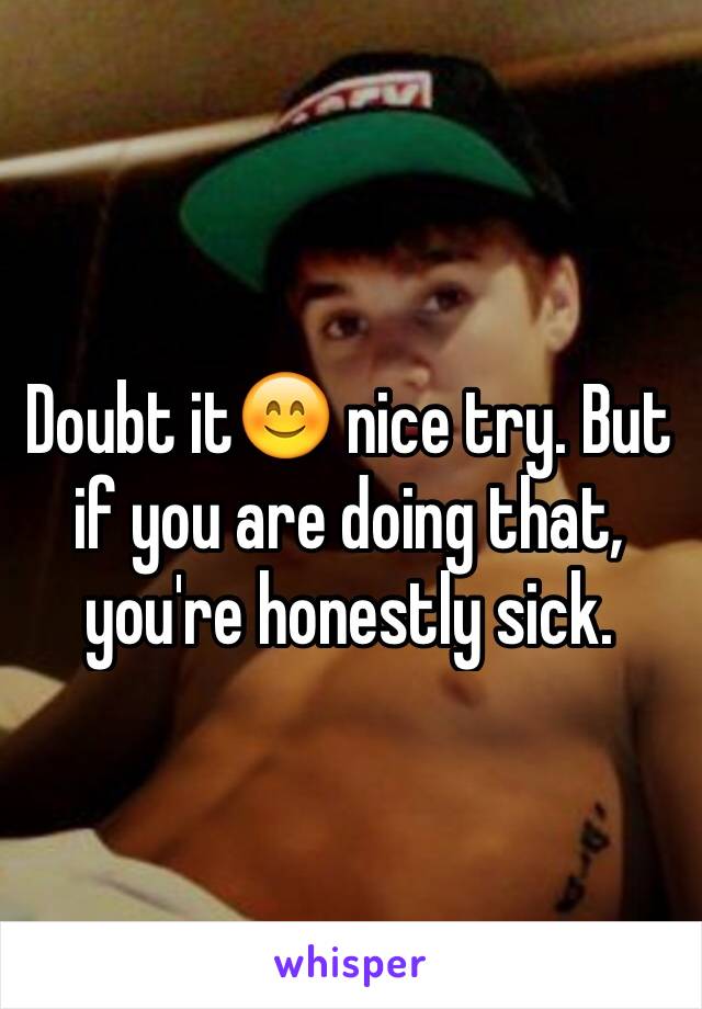 Doubt it😊 nice try. But if you are doing that, you're honestly sick.