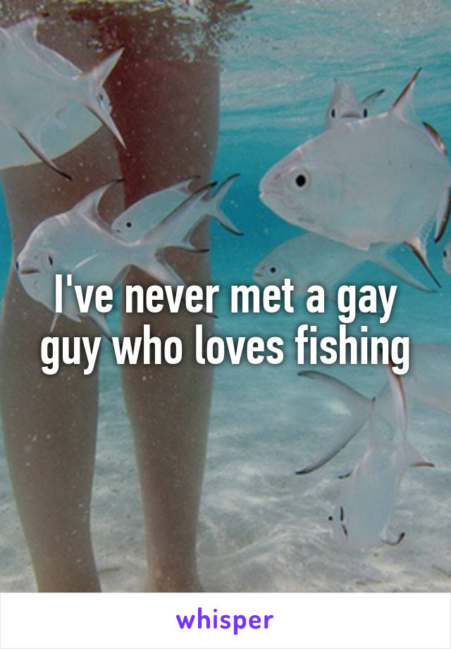 I've never met a gay guy who loves fishing