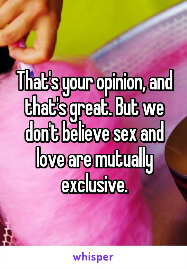 That's your opinion, and that's great. But we don't believe sex and love are mutually exclusive.