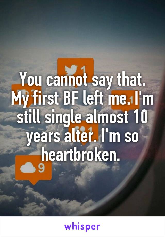 You cannot say that. My first BF left me. I'm still single almost 10 years alter. I'm so heartbroken. 