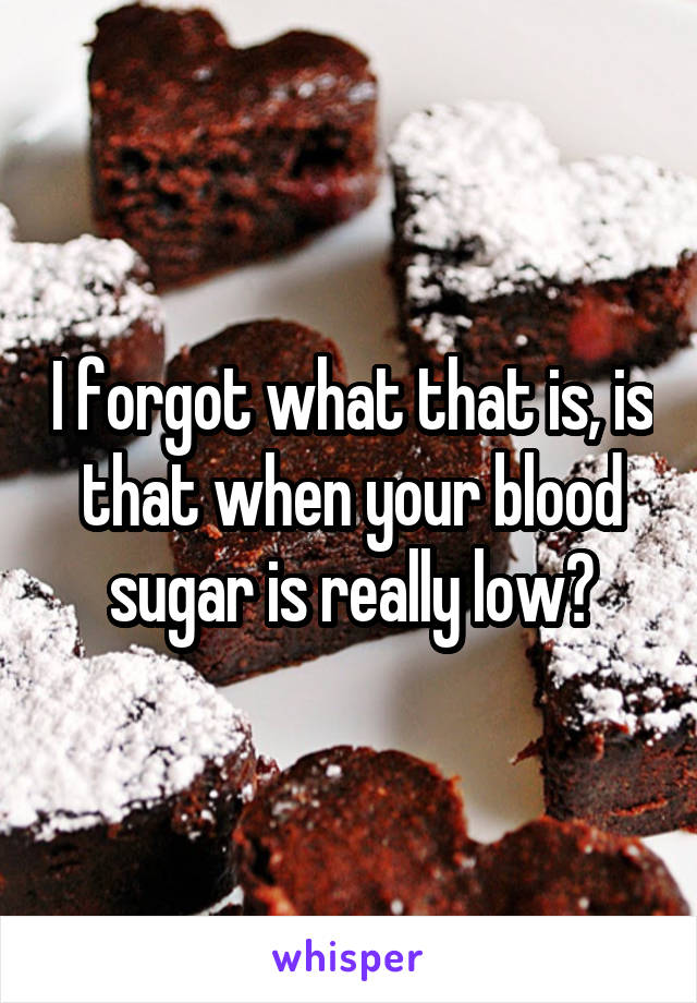 I forgot what that is, is that when your blood sugar is really low?