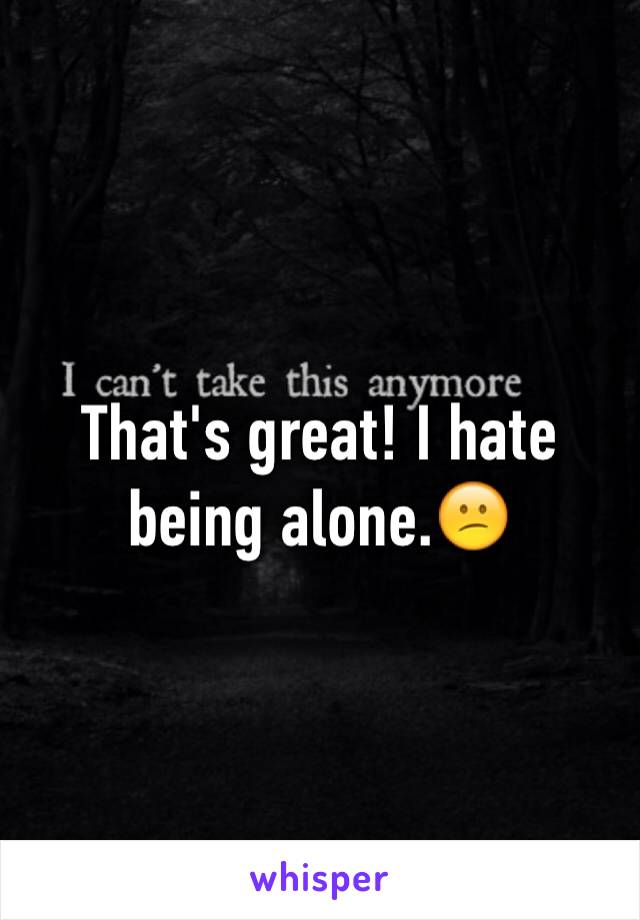 That's great! I hate being alone.😕