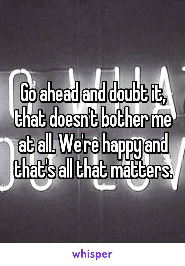 Go ahead and doubt it, that doesn't bother me at all. We're happy and that's all that matters.