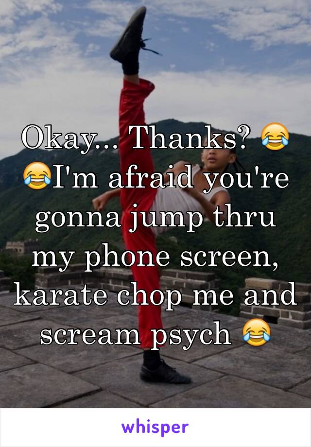 Okay... Thanks? 😂😂I'm afraid you're gonna jump thru my phone screen, karate chop me and scream psych 😂