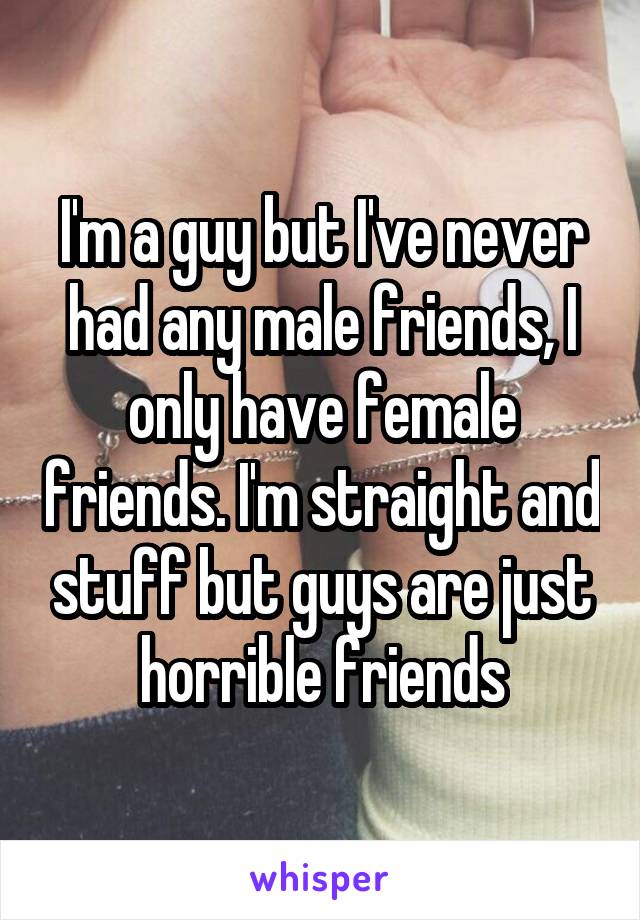 I'm a guy but I've never had any male friends, I only have female friends. I'm straight and stuff but guys are just horrible friends