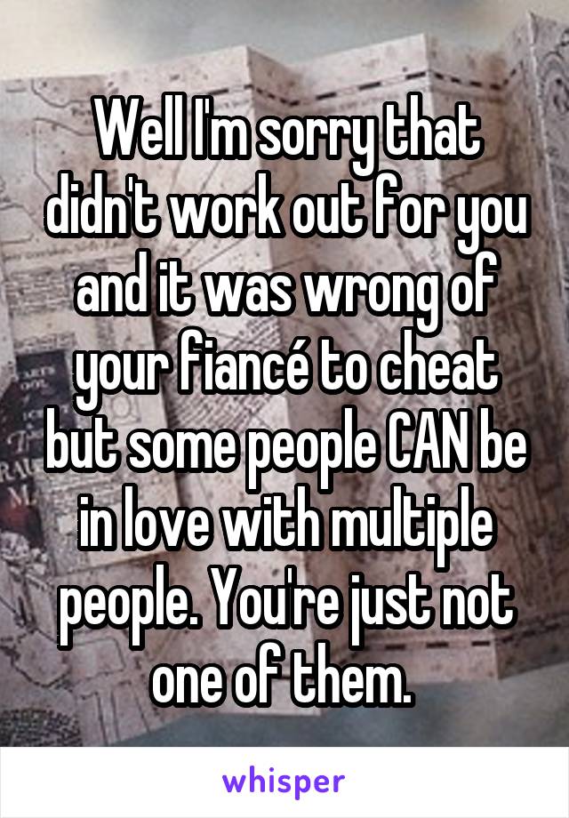 Well I'm sorry that didn't work out for you and it was wrong of your fiancé to cheat but some people CAN be in love with multiple people. You're just not one of them. 