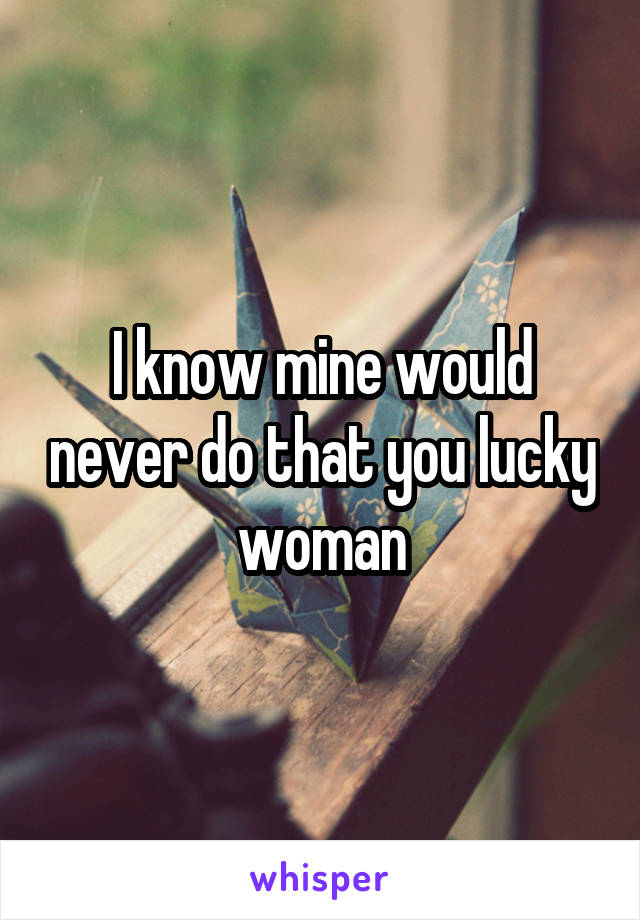 I know mine would never do that you lucky woman