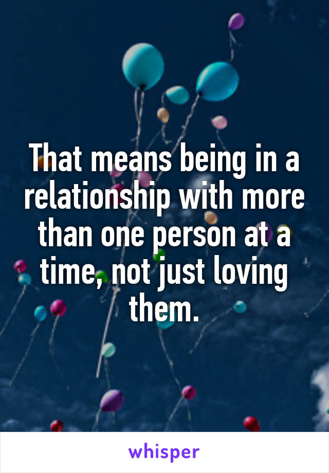 That means being in a relationship with more than one person at a time, not just loving them.