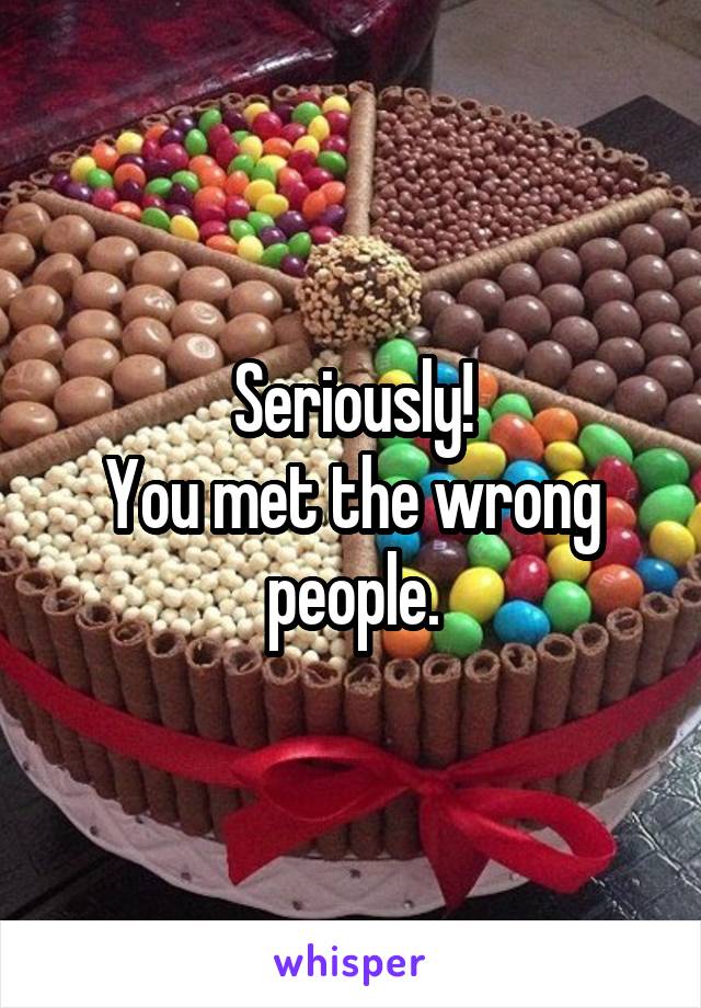 Seriously!
You met the wrong people.