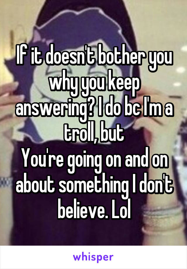 If it doesn't bother you why you keep answering? I do bc I'm a troll, but
You're going on and on about something I don't believe. Lol