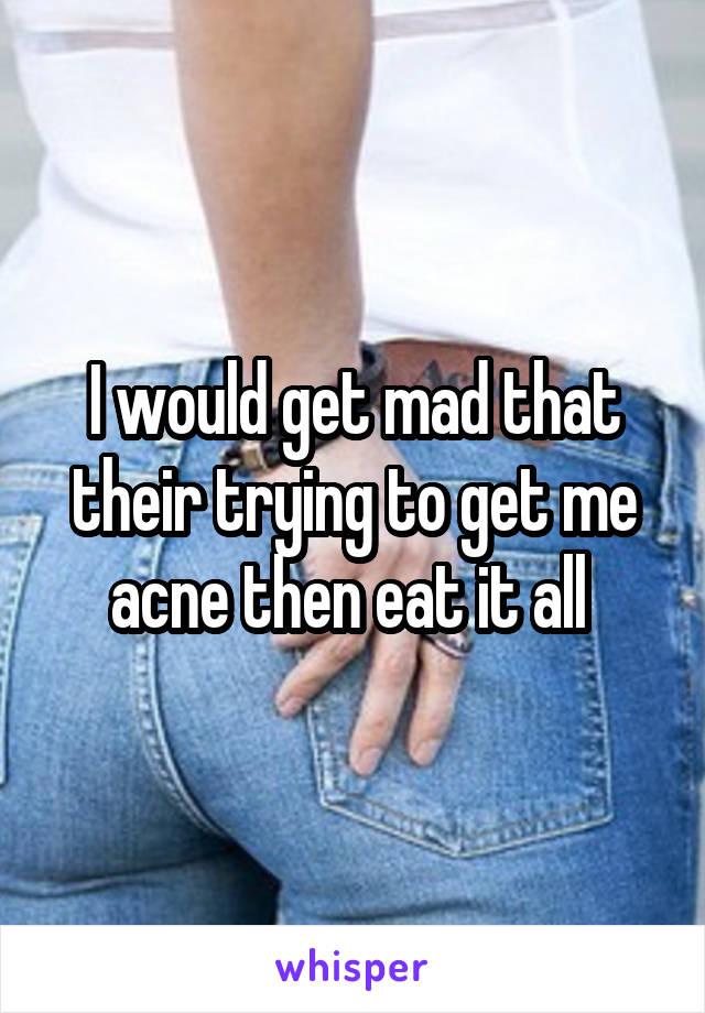 I would get mad that their trying to get me acne then eat it all 