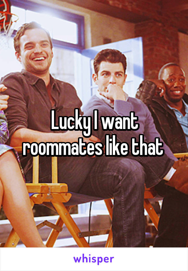 Lucky I want roommates like that 